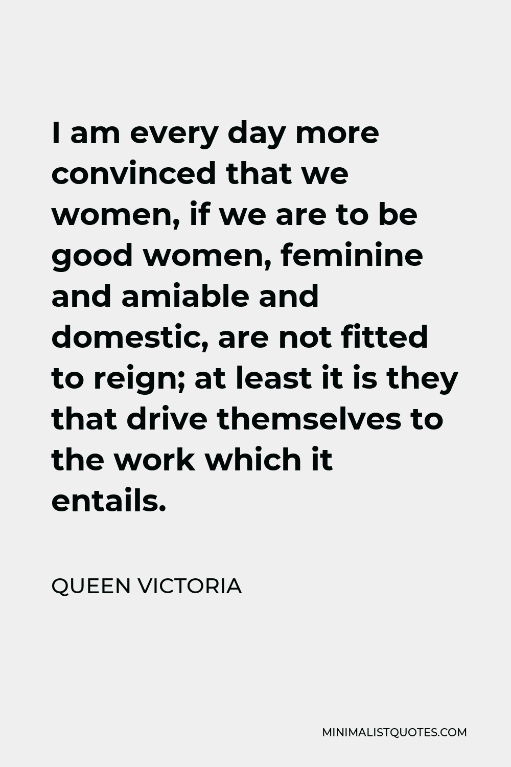 Queen Victoria Quote - I am every day more convinced that we women, if we are to be good women, feminine and amiable and domestic, are not fitted to reign; at least it is they that drive themselves to the work which it entails.