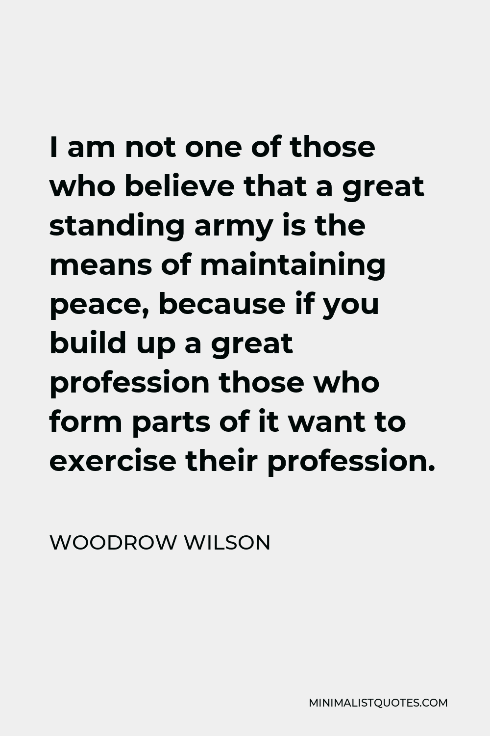 Woodrow Wilson Quote - I am not one of those who believe that a great standing army is the means of maintaining peace, because if you build up a great profession those who form parts of it want to exercise their profession.