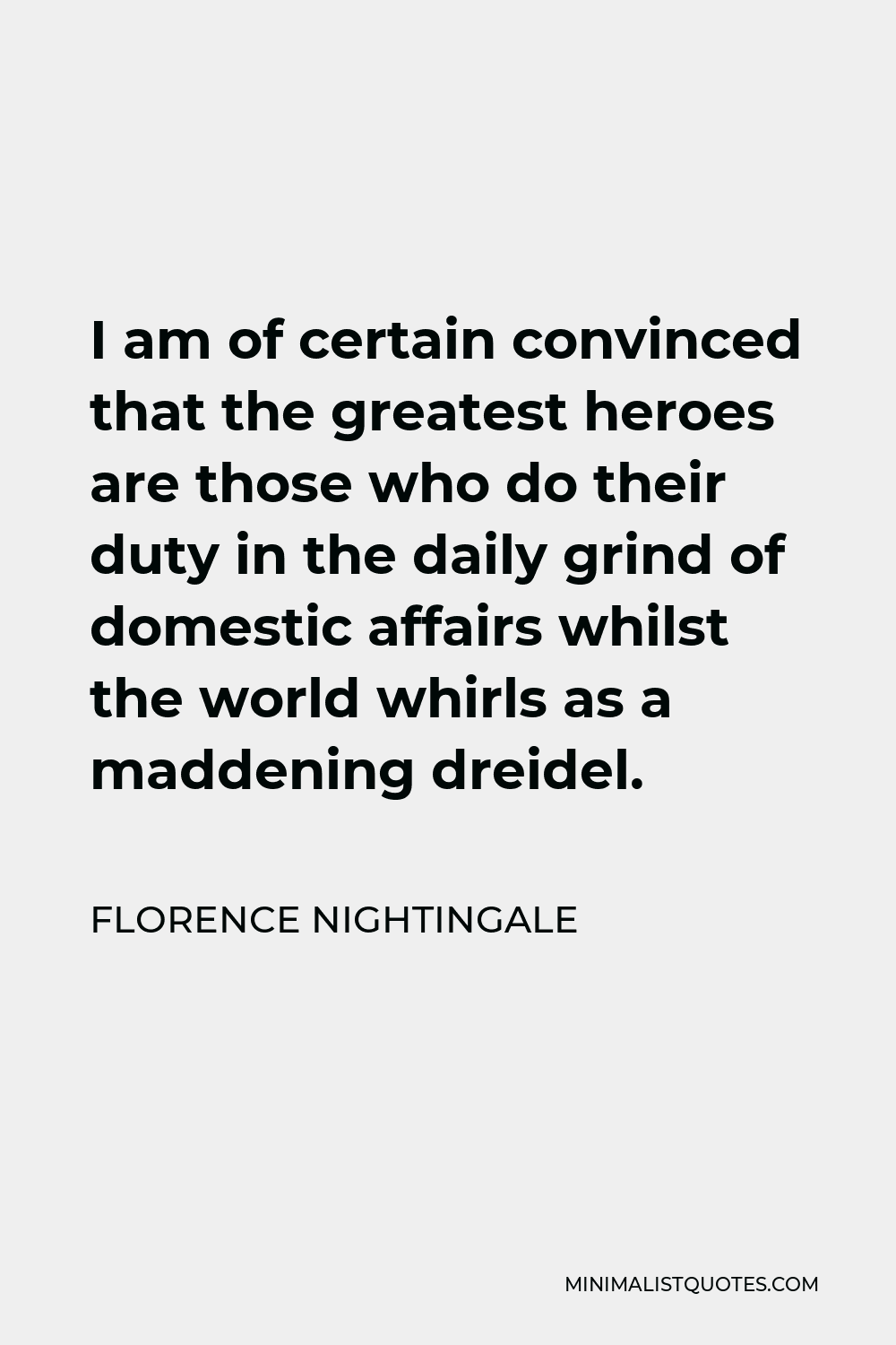 Florence Nightingale Quote - I am of certain convinced that the greatest heroes are those who do their duty in the daily grind of domestic affairs whilst the world whirls as a maddening dreidel.