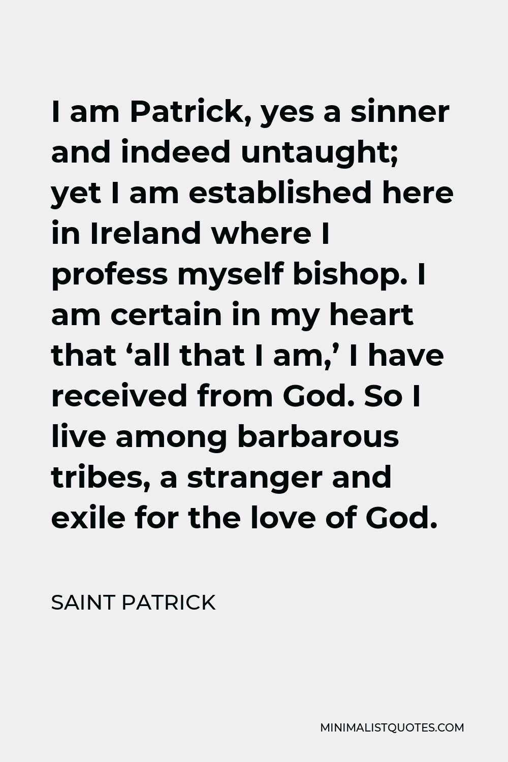 Saint Patrick Quote - I am Patrick, yes a sinner and indeed untaught; yet I am established here in Ireland where I profess myself bishop. I am certain in my heart that ‘all that I am,’ I have received from God. So I live among barbarous tribes, a stranger and exile for the love of God.