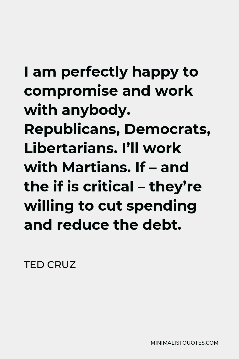 Ted Cruz Quote - I am perfectly happy to compromise and work with anybody. Republicans, Democrats, Libertarians. I’ll work with Martians. If – and the if is critical – they’re willing to cut spending and reduce the debt.