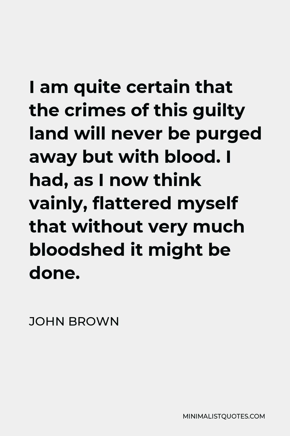John Brown Quote - I am quite certain that the crimes of this guilty land will never be purged away but with blood. I had, as I now think vainly, flattered myself that without very much bloodshed it might be done.