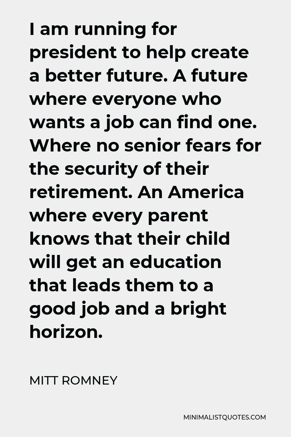 Mitt Romney Quote - I am running for president to help create a better future. A future where everyone who wants a job can find one. Where no senior fears for the security of their retirement. An America where every parent knows that their child will get an education that leads them to a good job and a bright horizon.