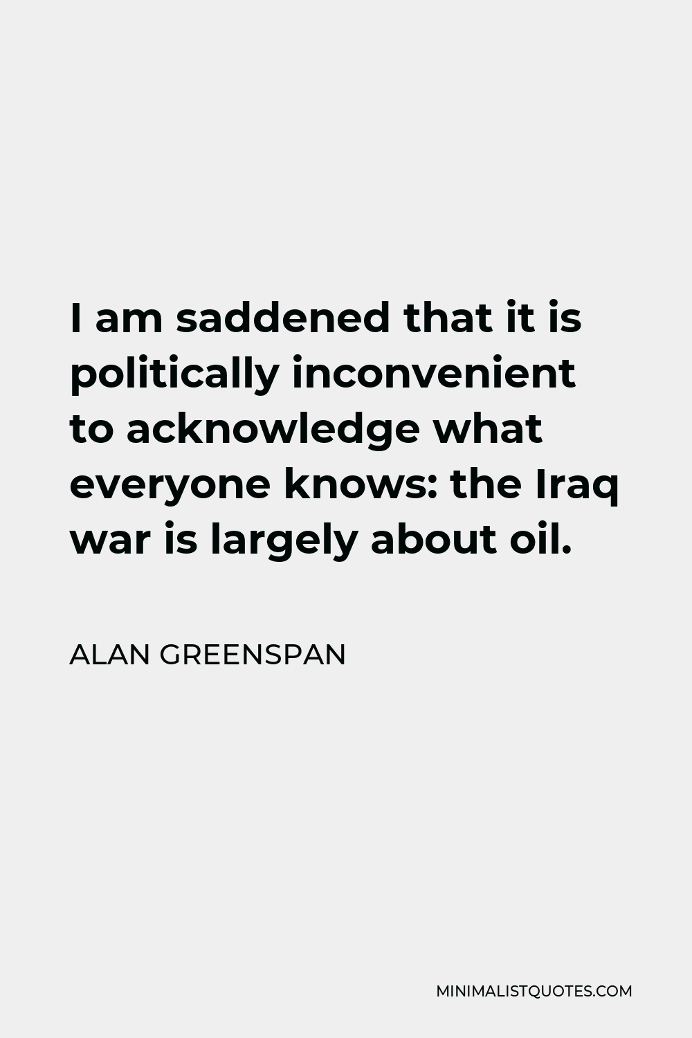Alan Greenspan Quote - I am saddened that it is politically inconvenient to acknowledge what everyone knows: the Iraq war is largely about oil.
