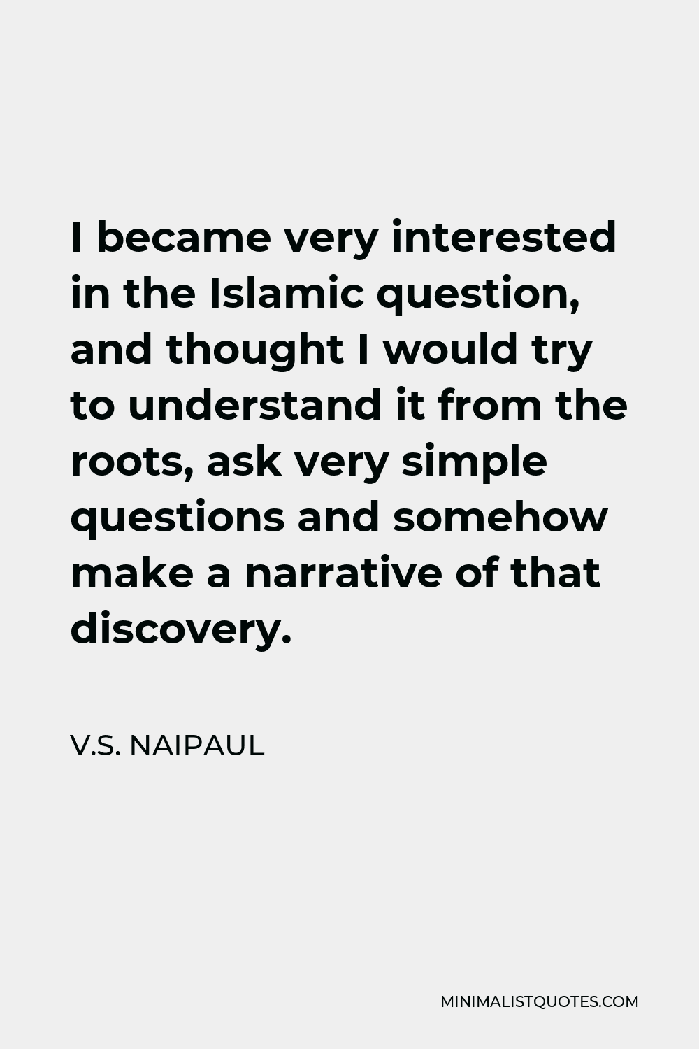 V.S. Naipaul Quote - I became very interested in the Islamic question, and thought I would try to understand it from the roots, ask very simple questions and somehow make a narrative of that discovery.