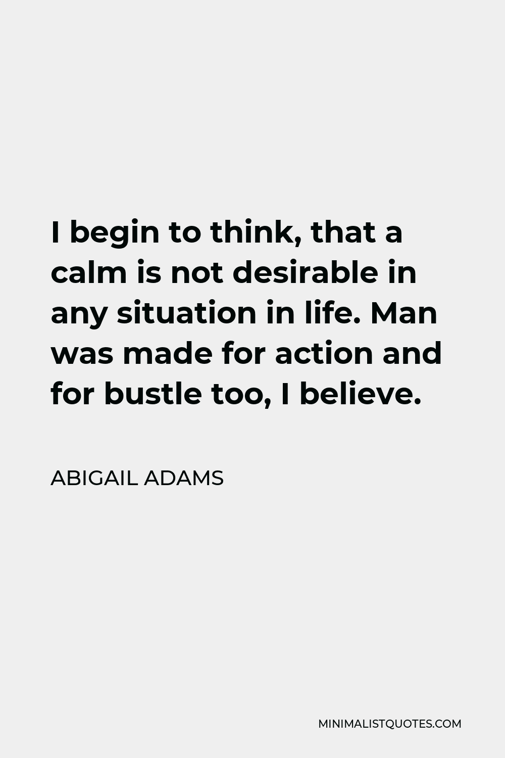 Abigail Adams Quote - I begin to think, that a calm is not desirable in any situation in life. Man was made for action and for bustle too, I believe.