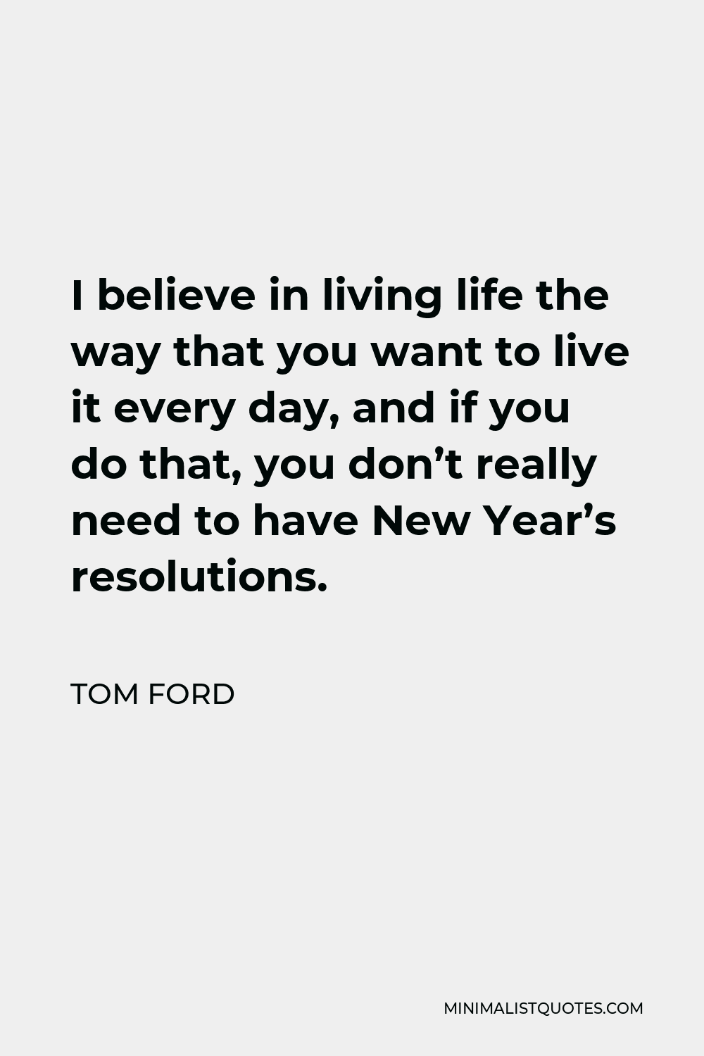 Tom Ford Quote: I believe in living life the way that you want to live it  every day, and if you do that, you don't really need to have New Year's  resolutions.