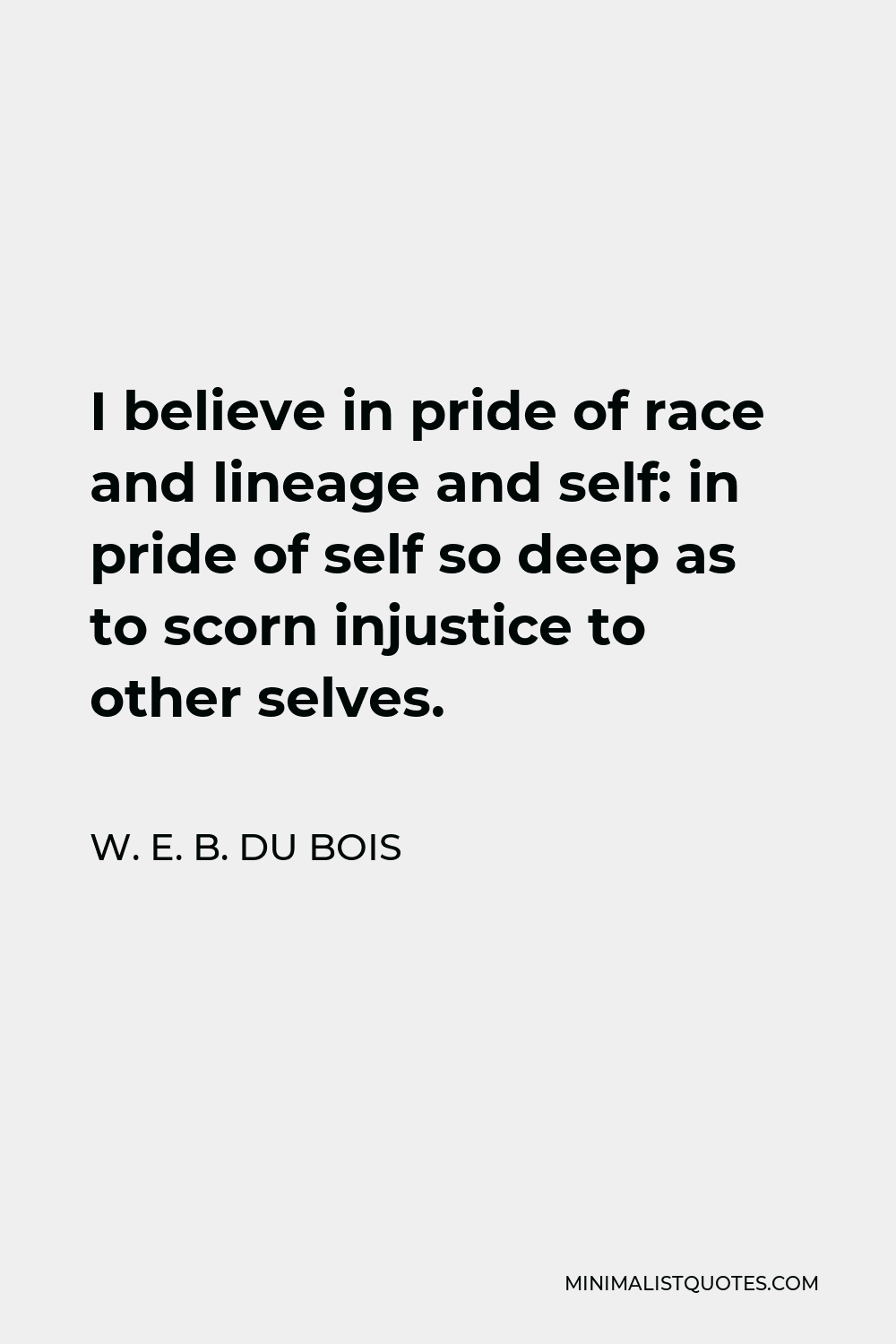 W. E. B. Du Bois Quote - I believe in pride of race and lineage and self: in pride of self so deep as to scorn injustice to other selves.