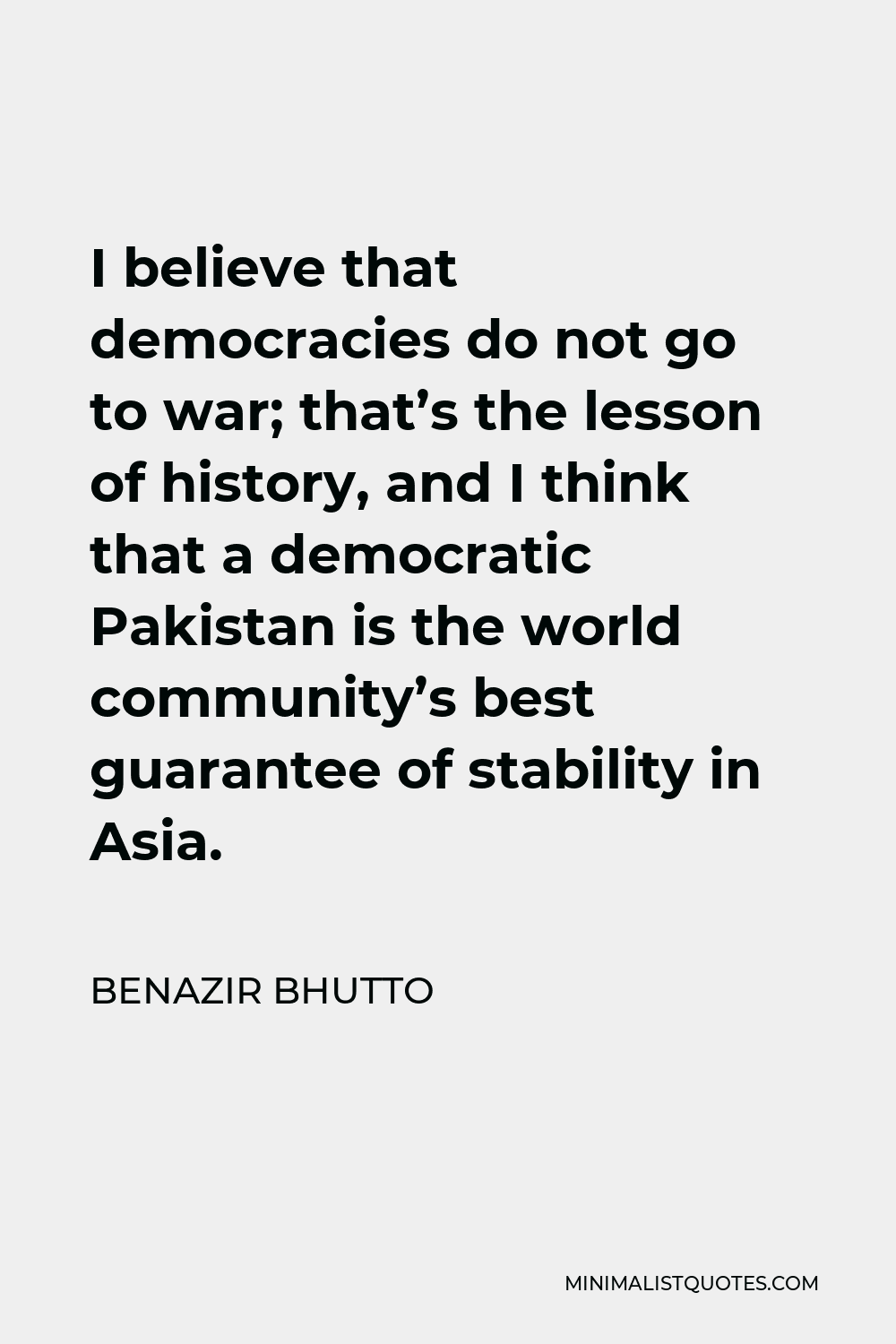 Benazir Bhutto Quote - I believe that democracies do not go to war; that’s the lesson of history, and I think that a democratic Pakistan is the world community’s best guarantee of stability in Asia.
