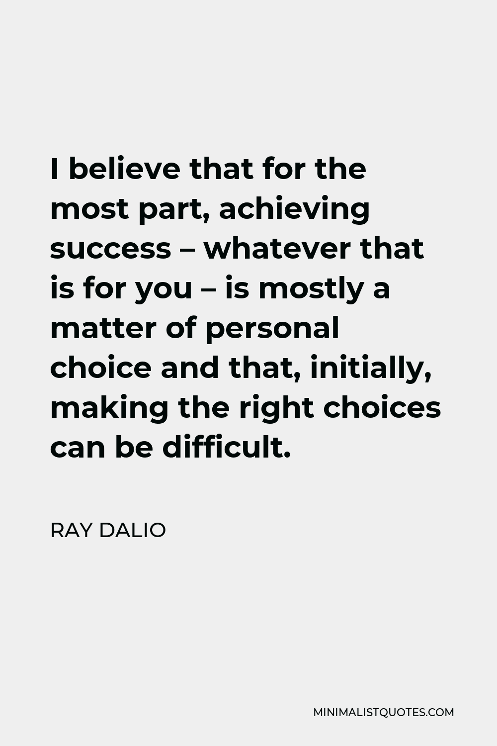 Ray Dalio Quote - I believe that for the most part, achieving success – whatever that is for you – is mostly a matter of personal choice and that, initially, making the right choices can be difficult.