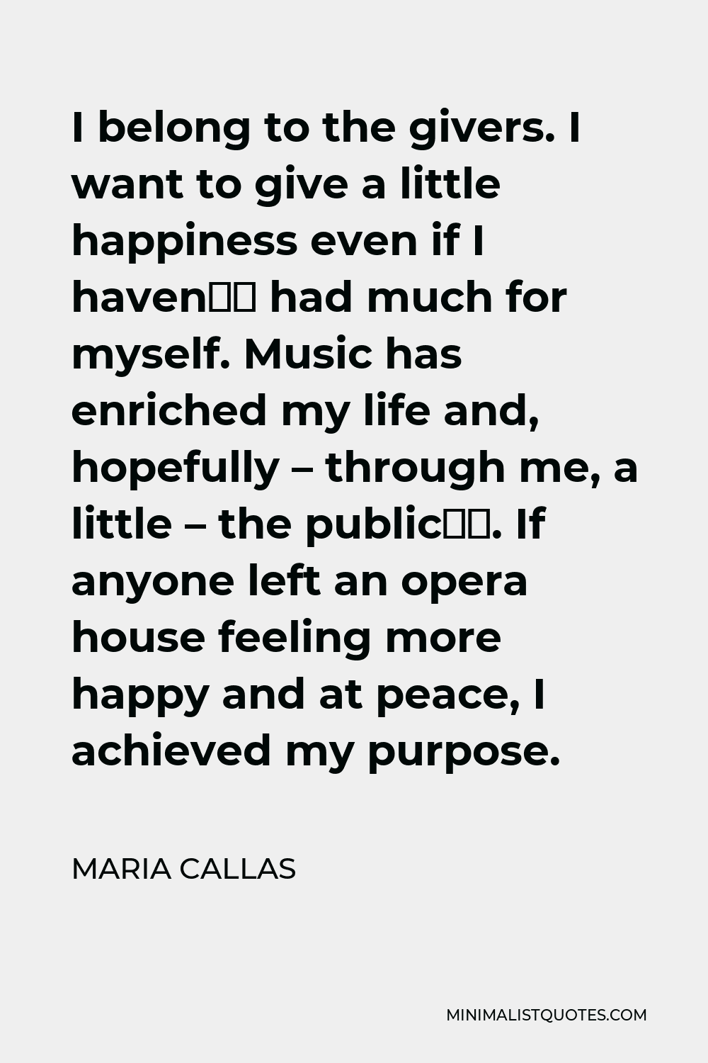 Maria Callas Quote - I belong to the givers. I want to give a little happiness even if I haven’t had much for myself. Music has enriched my life and, hopefully – through me, a little – the public’s. If anyone left an opera house feeling more happy and at peace, I achieved my purpose.