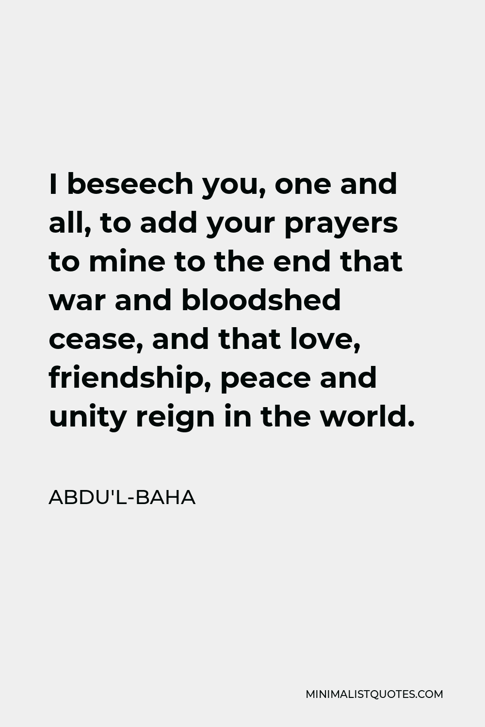 Abdu'l-Baha Quote - I beseech you, one and all, to add your prayers to mine to the end that war and bloodshed cease, and that love, friendship, peace and unity reign in the world.