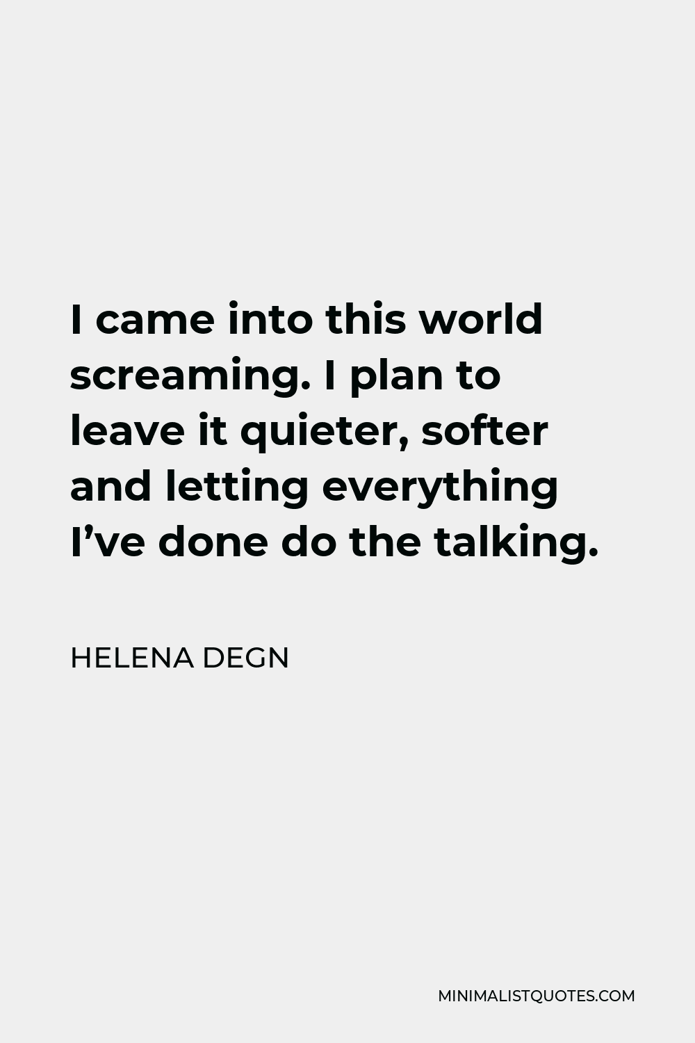 Helena Degn Quote - I came into this world screaming. I plan to leave it quieter, softer and letting everything I’ve done do the talking.