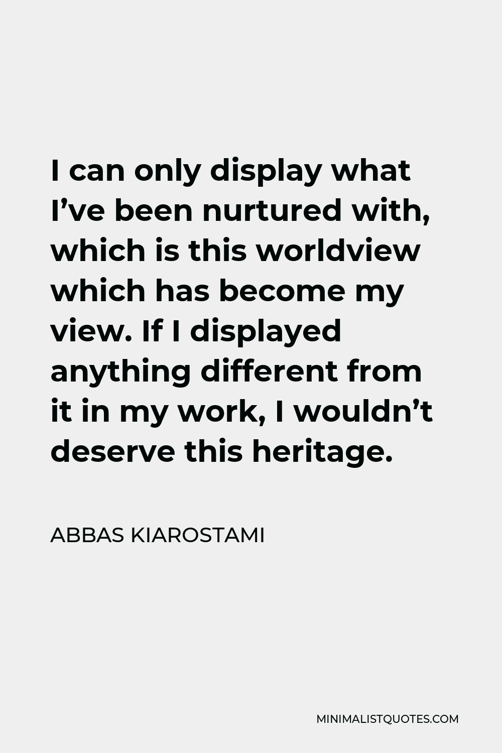 Abbas Kiarostami Quote - I can only display what I’ve been nurtured with, which is this worldview which has become my view. If I displayed anything different from it in my work, I wouldn’t deserve this heritage.