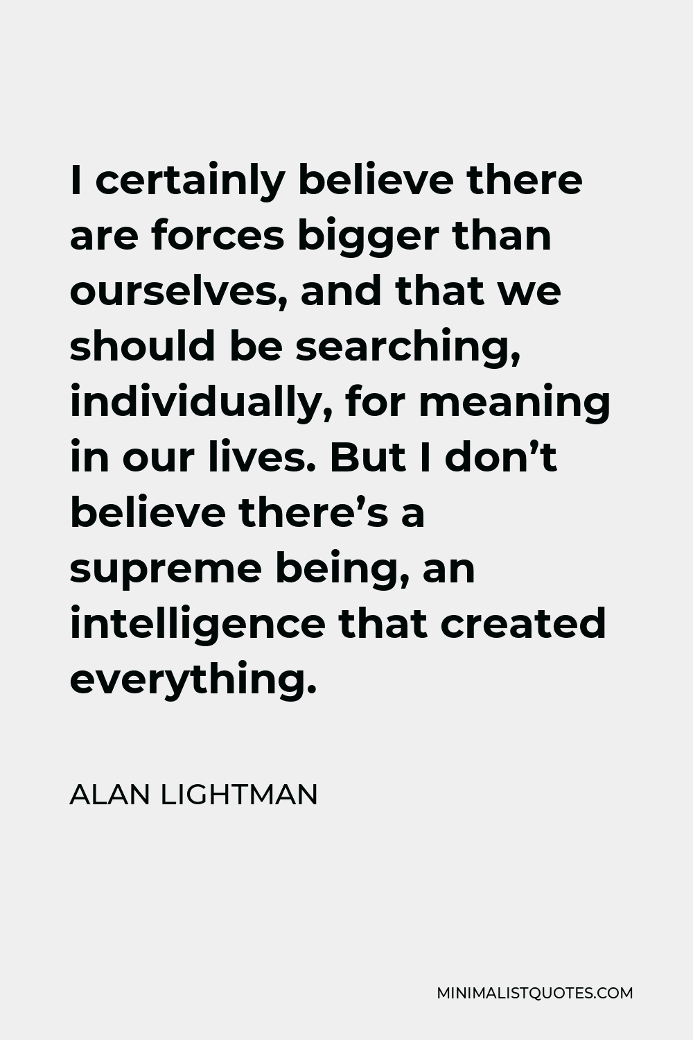 Alan Lightman Quote - I certainly believe there are forces bigger than ourselves, and that we should be searching, individually, for meaning in our lives. But I don’t believe there’s a supreme being, an intelligence that created everything.