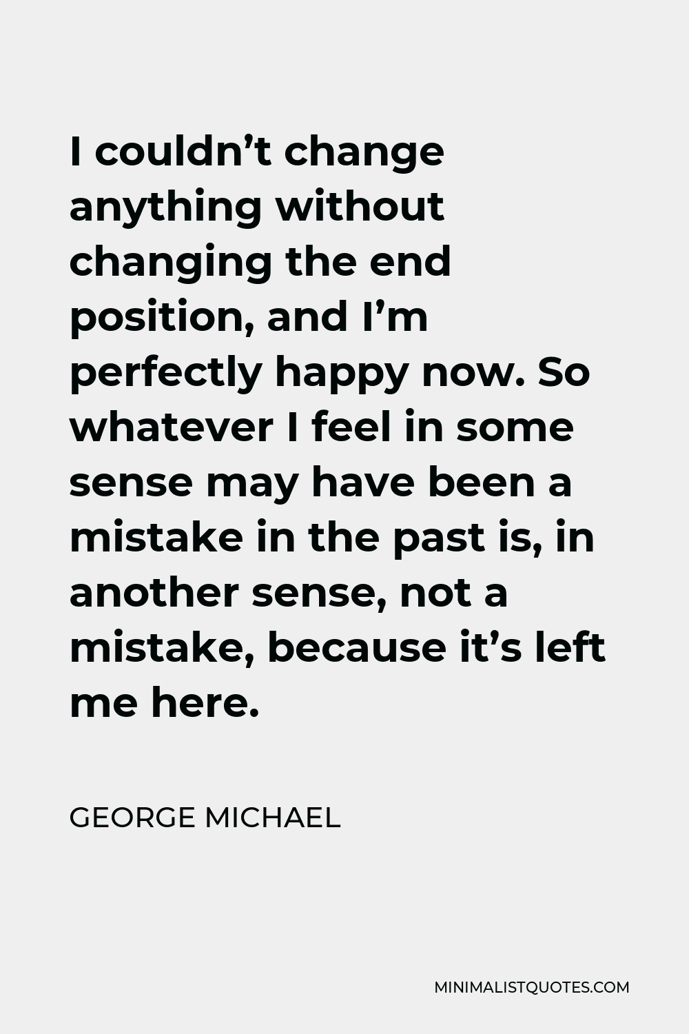 George Michael Quote - I couldn’t change anything without changing the end position, and I’m perfectly happy now. So whatever I feel in some sense may have been a mistake in the past is, in another sense, not a mistake, because it’s left me here.