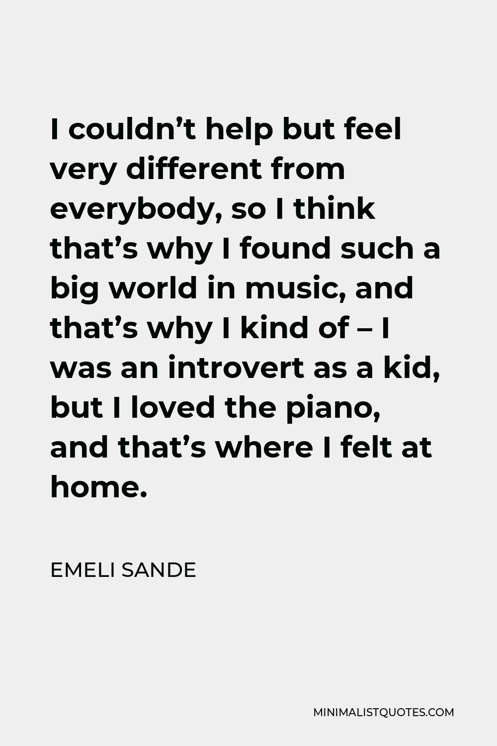 Emeli Sande Quote - I couldn’t help but feel very different from everybody, so I think that’s why I found such a big world in music, and that’s why I kind of – I was an introvert as a kid, but I loved the piano, and that’s where I felt at home.