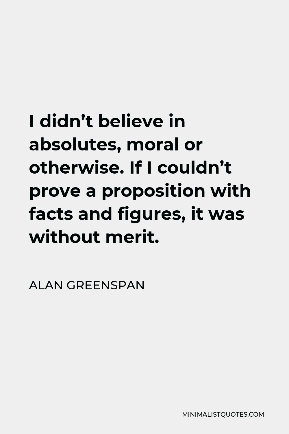 Alan Greenspan Quote - I didn’t believe in absolutes, moral or otherwise. If I couldn’t prove a proposition with facts and figures, it was without merit.