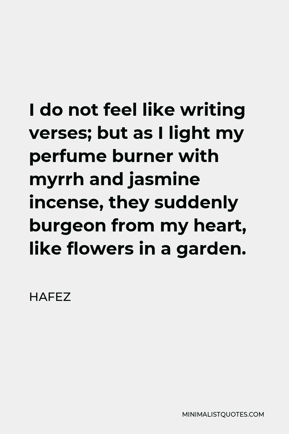 Hafez Quote - I do not feel like writing verses; but as I light my perfume burner with myrrh and jasmine incense, they suddenly burgeon from my heart, like flowers in a garden.