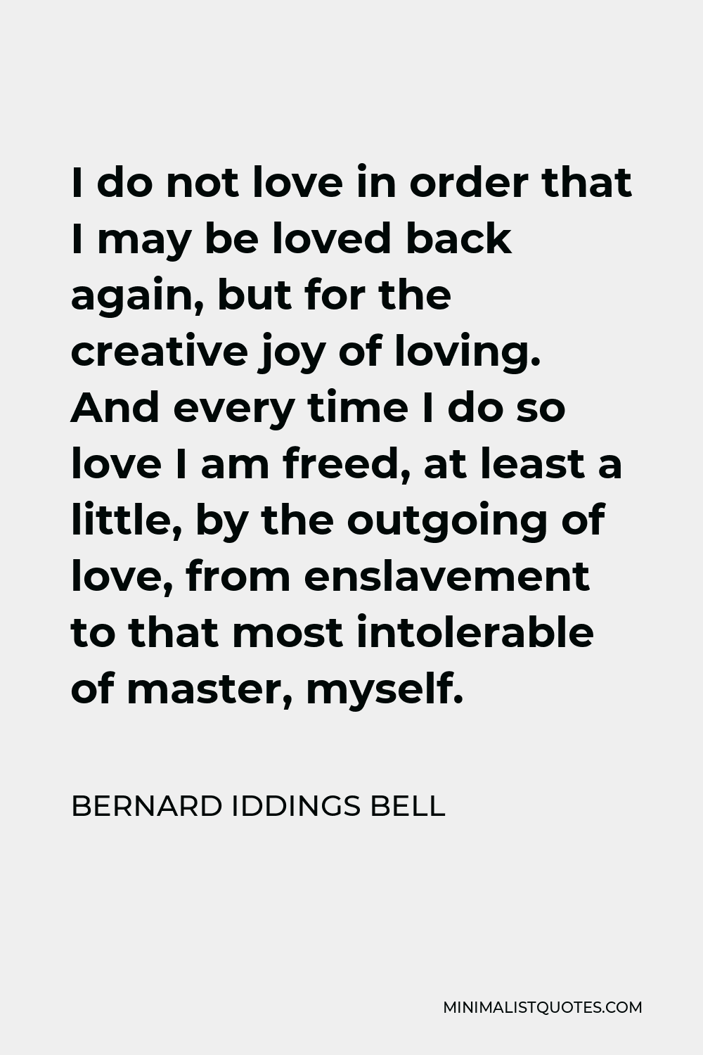 Bernard Iddings Bell Quote - I do not love in order that I may be loved back again, but for the creative joy of loving. And every time I do so love I am freed, at least a little, by the outgoing of love, from enslavement to that most intolerable of master, myself.
