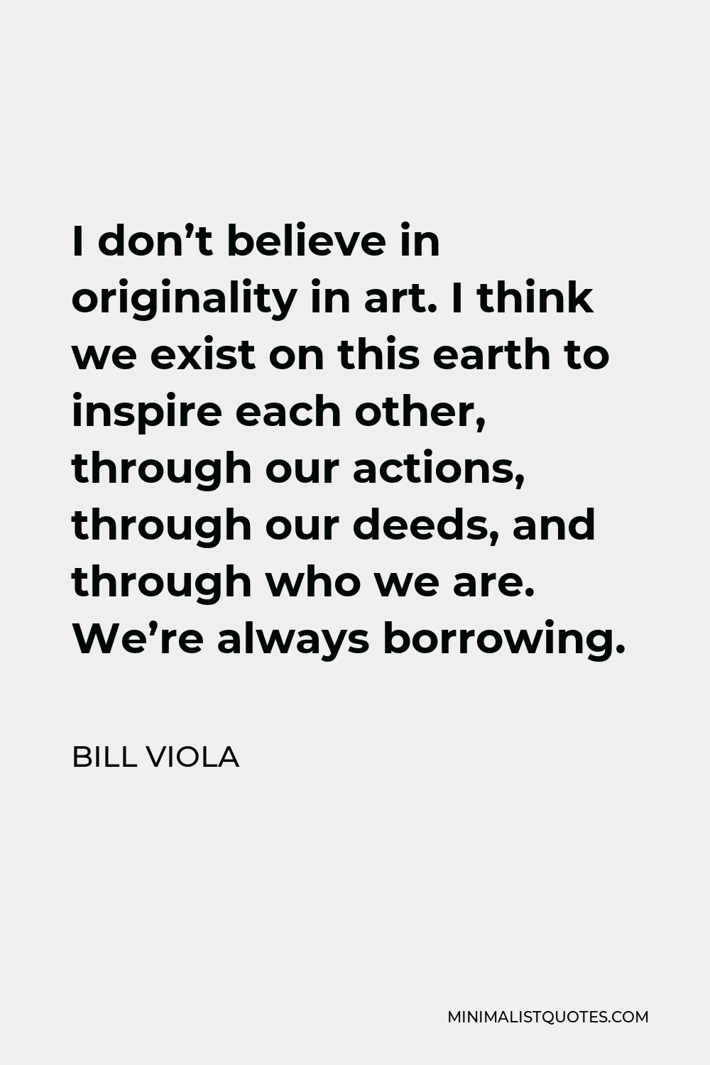 Bill Viola Quote - I don’t believe in originality in art. I think we exist on this earth to inspire each other, through our actions, through our deeds, and through who we are. We’re always borrowing.