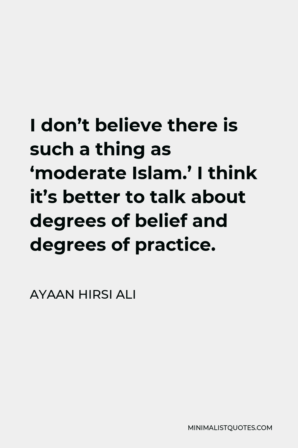 Ayaan Hirsi Ali Quote - I don’t believe there is such a thing as ‘moderate Islam.’ I think it’s better to talk about degrees of belief and degrees of practice.