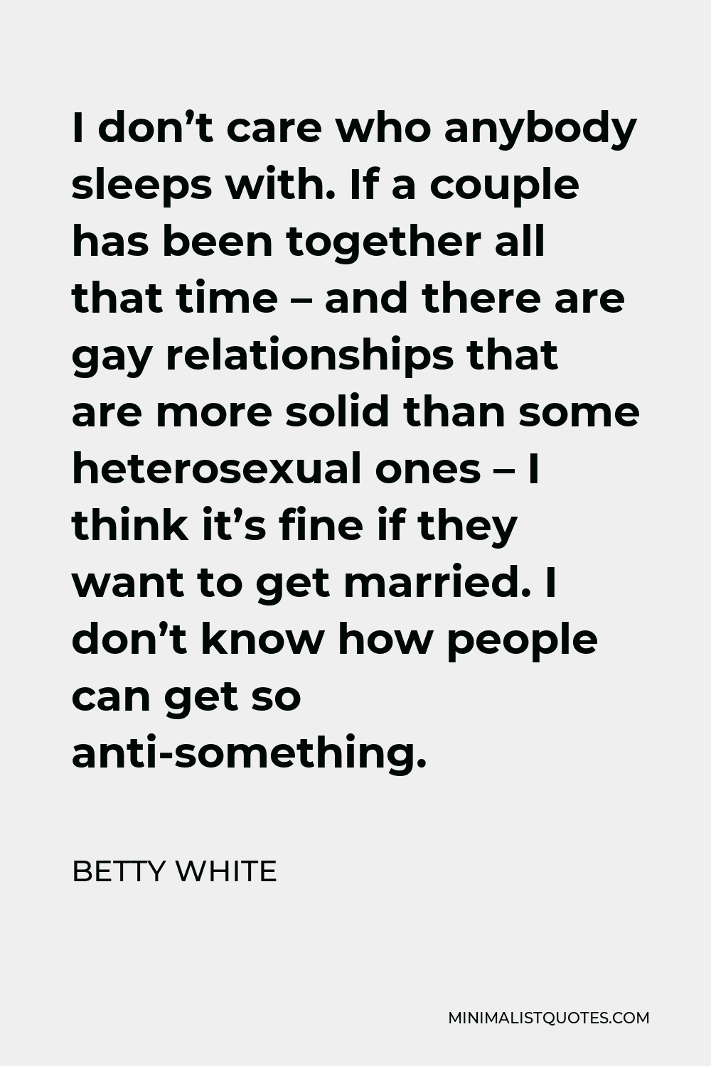 Betty White Quote - I don’t care who anybody sleeps with. If a couple has been together all that time – and there are gay relationships that are more solid than some heterosexual ones – I think it’s fine if they want to get married. I don’t know how people can get so anti-something.