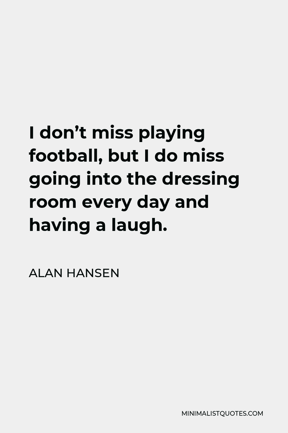 Alan Hansen Quote - I don’t miss playing football, but I do miss going into the dressing room every day and having a laugh.