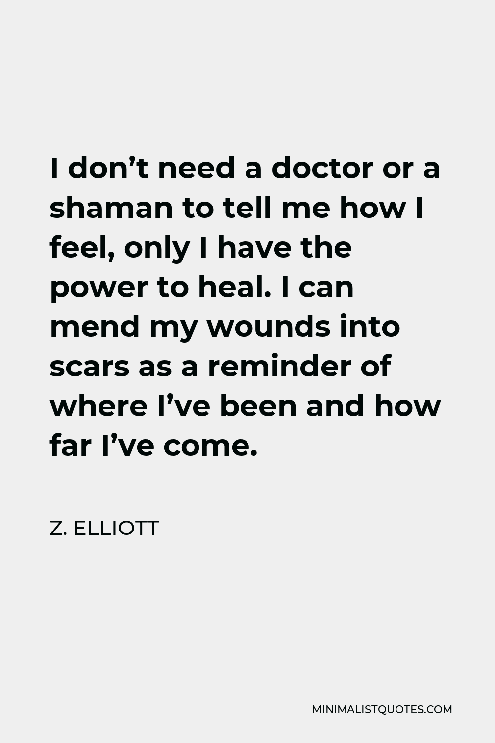 Z. Elliott Quote - I don’t need a doctor or a shaman to tell me how I feel, Only I have the power to heal. I can mend my wounds into scars as a reminder of where I’ve been and how far I’ve come.