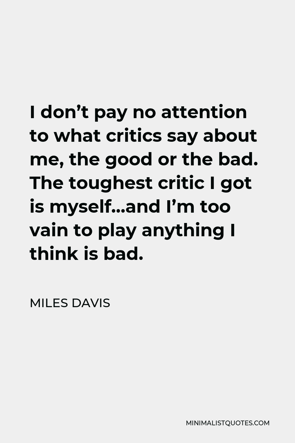 Miles Davis Quote - I don’t pay no attention to what critics say about me, the good or the bad. The toughest critic I got is myself…and I’m too vain to play anything I think is bad.
