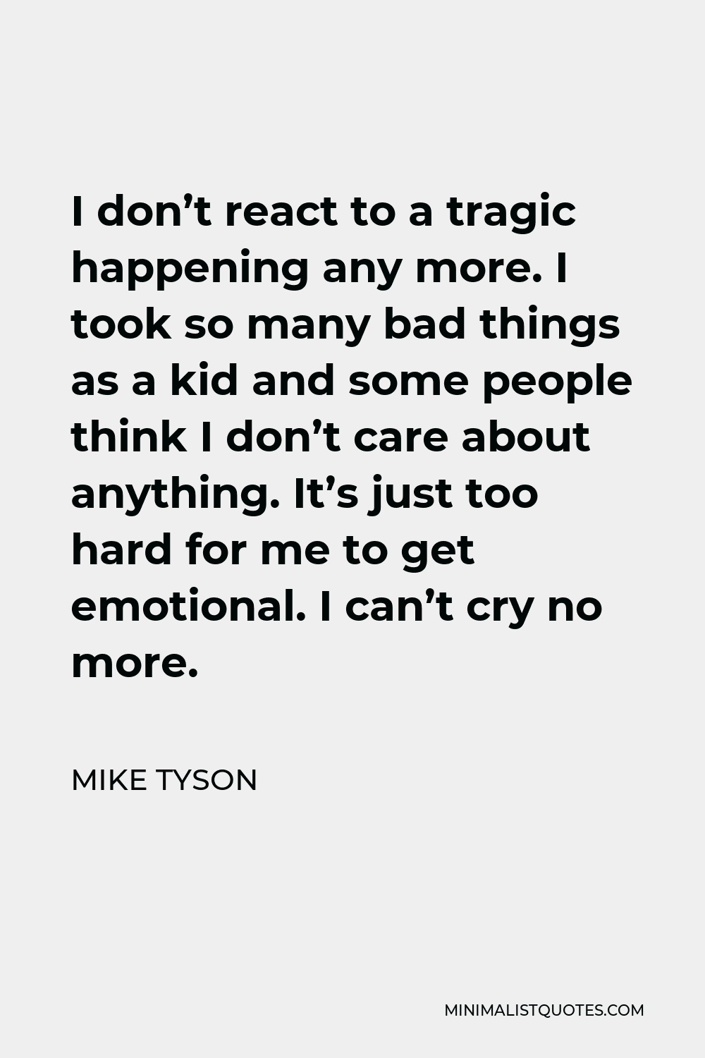 Mike Tyson Quote - I don’t react to a tragic happening any more. I took so many bad things as a kid and some people think I don’t care about anything. It’s just too hard for me to get emotional. I can’t cry no more.