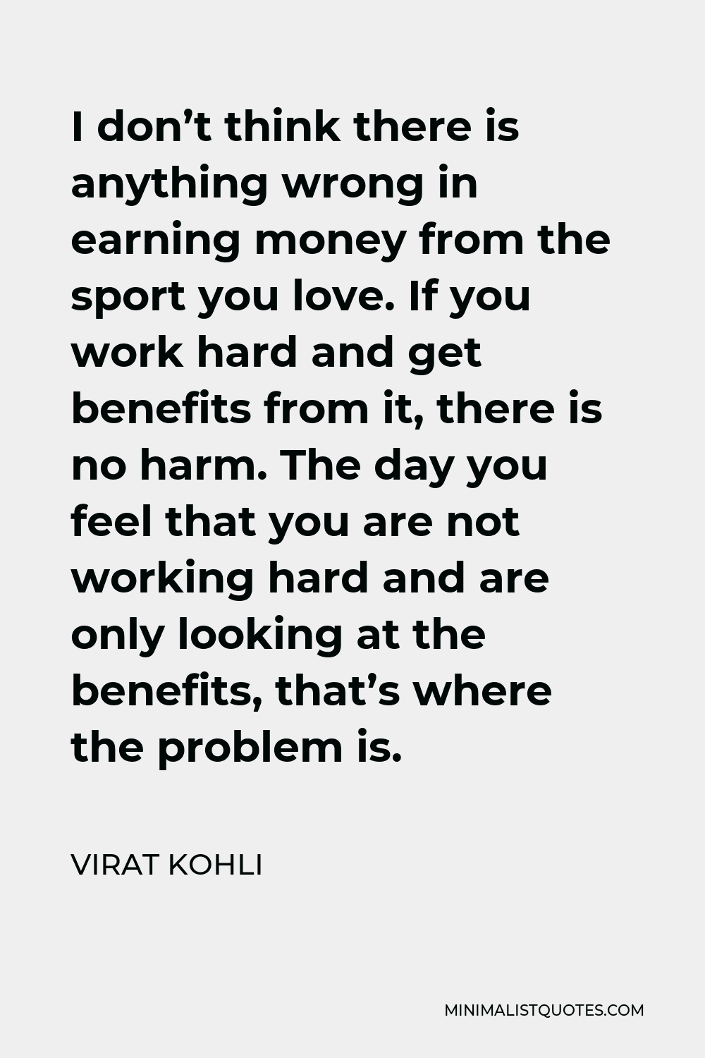 Virat Kohli Quote - I don’t think there is anything wrong in earning money from the sport you love. If you work hard and get benefits from it, there is no harm. The day you feel that you are not working hard and are only looking at the benefits, that’s where the problem is.