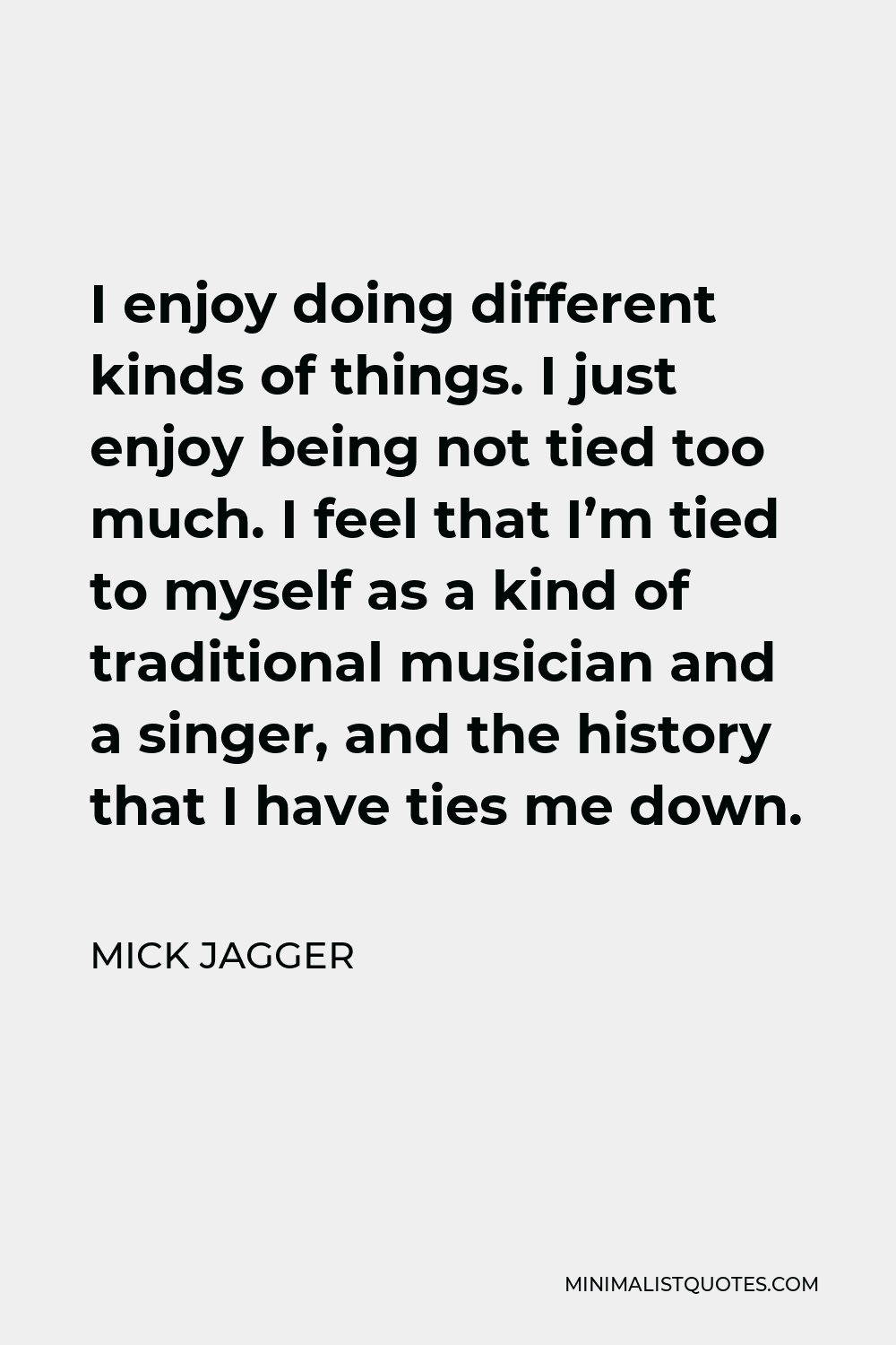 Mick Jagger Quote - I enjoy doing different kinds of things. I just enjoy being not tied too much. I feel that I’m tied to myself as a kind of traditional musician and a singer, and the history that I have ties me down.