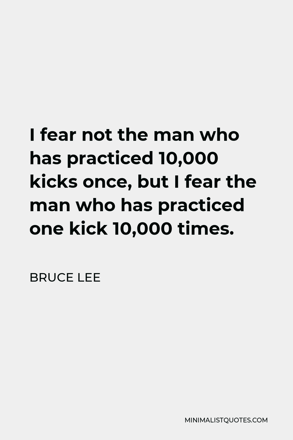 Bruce Lee Quote - I fear not the man who has practiced 10,000 kicks once, but I fear the man who has practiced one kick 10,000 times.