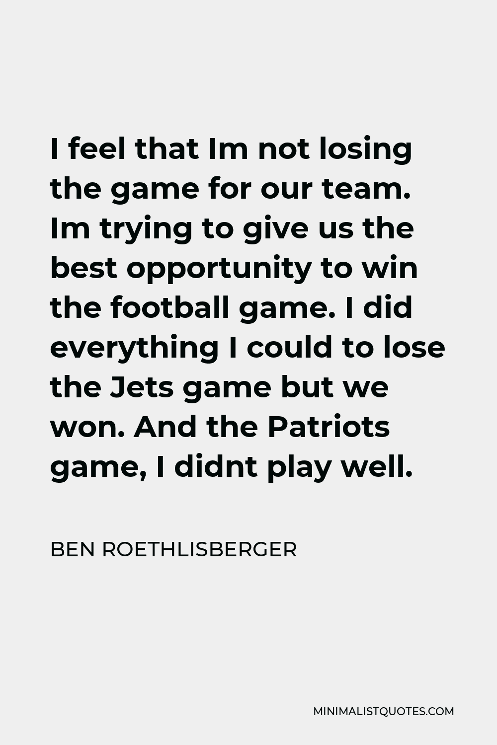 Ben Roethlisberger Quote - I feel that Im not losing the game for our team. Im trying to give us the best opportunity to win the football game. I did everything I could to lose the Jets game but we won. And the Patriots game, I didnt play well.