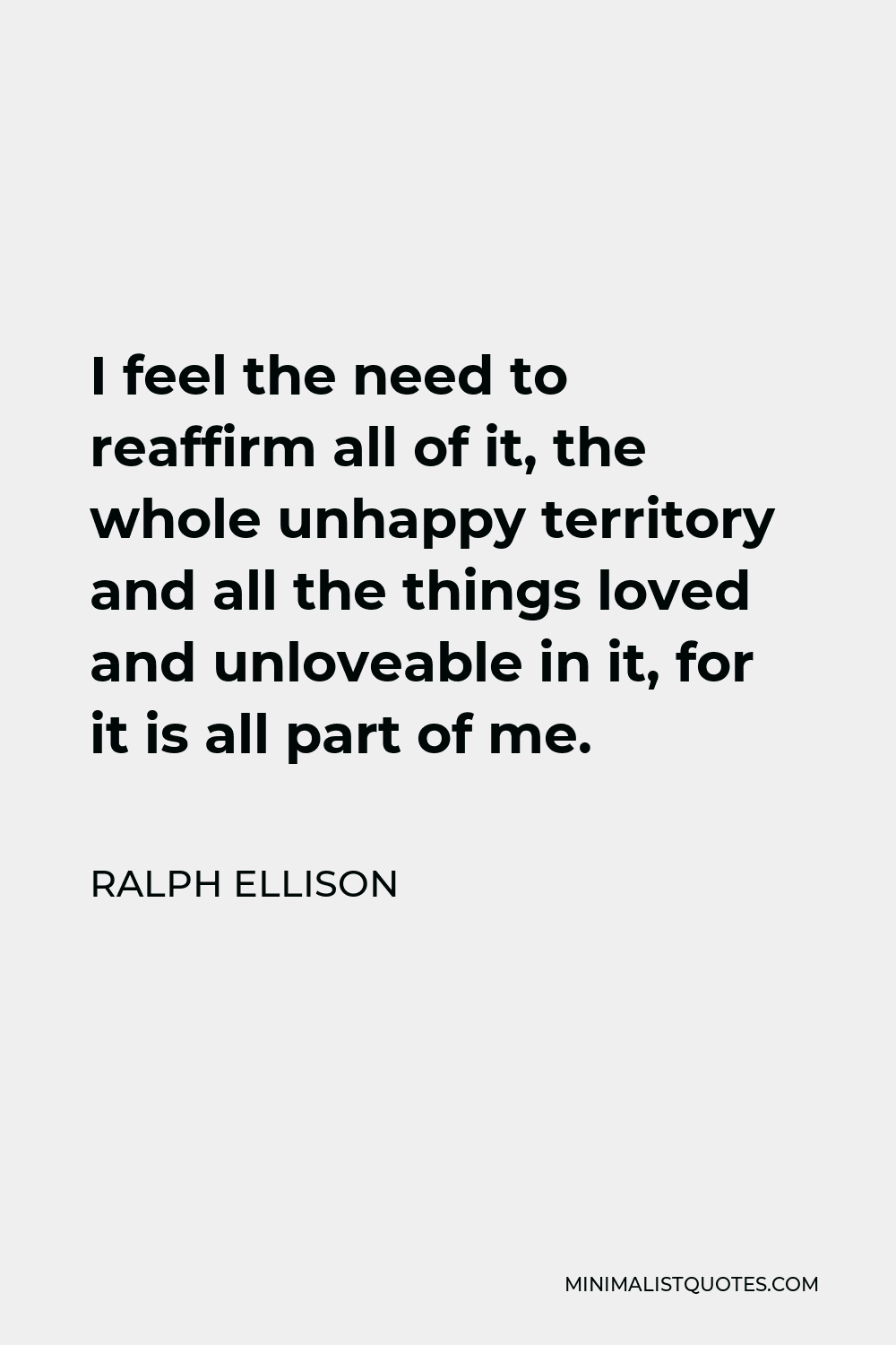 Ralph Ellison Quote - I feel the need to reaffirm all of it, the whole unhappy territory and all the things loved and unloveable in it, for it is all part of me.