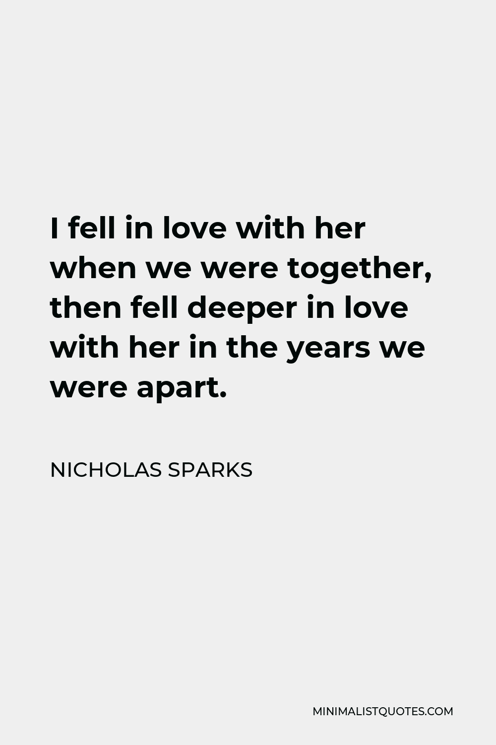 Nicholas Sparks Quote - I fell in love with her when we were together, then fell deeper in love with her in the years we were apart.