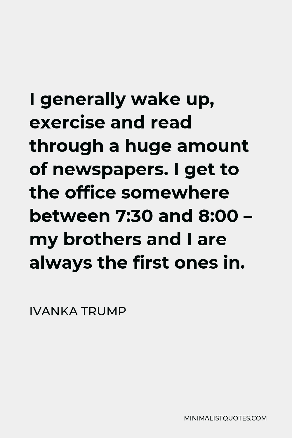 Ivanka Trump Quote - I generally wake up, exercise and read through a huge amount of newspapers. I get to the office somewhere between 7:30 and 8:00 – my brothers and I are always the first ones in.