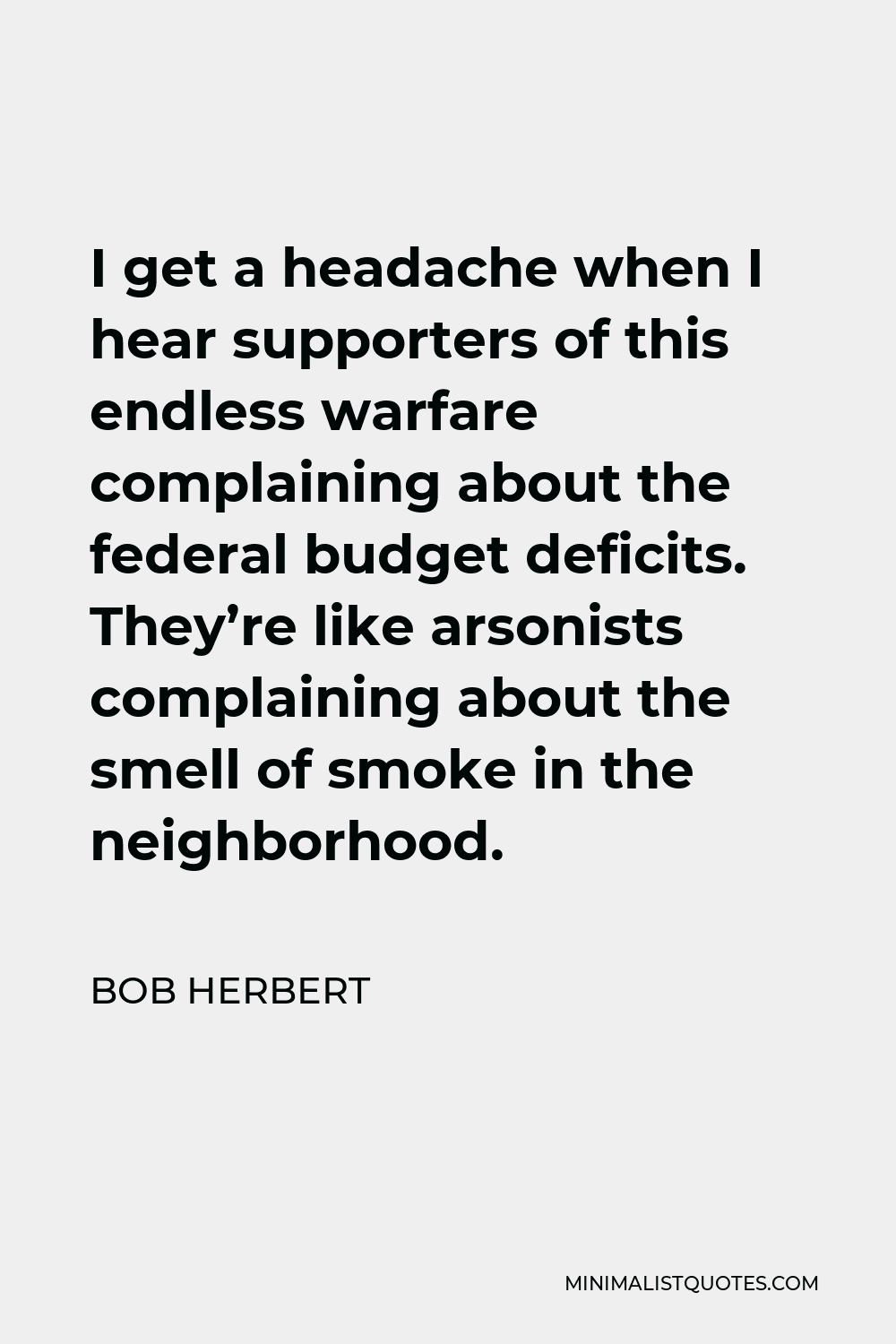 Bob Herbert Quote - I get a headache when I hear supporters of this endless warfare complaining about the federal budget deficits. They’re like arsonists complaining about the smell of smoke in the neighborhood.