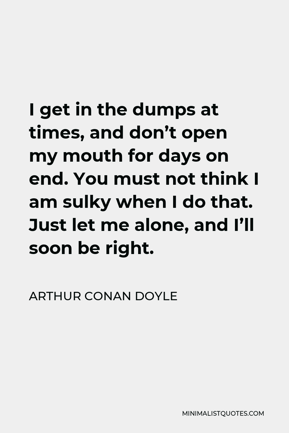 Arthur Conan Doyle Quote - I get in the dumps at times, and don’t open my mouth for days on end. You must not think I am sulky when I do that. Just let me alone, and I’ll soon be right.