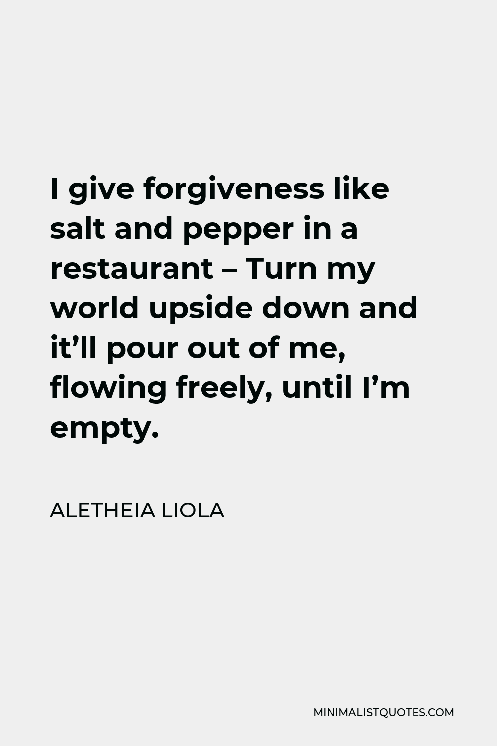 Aletheia Liola Quote - I give forgiveness like salt and pepper in a restaurant – Turn my world upside down and it’ll pour out of me, flowing freely, until I’m empty.