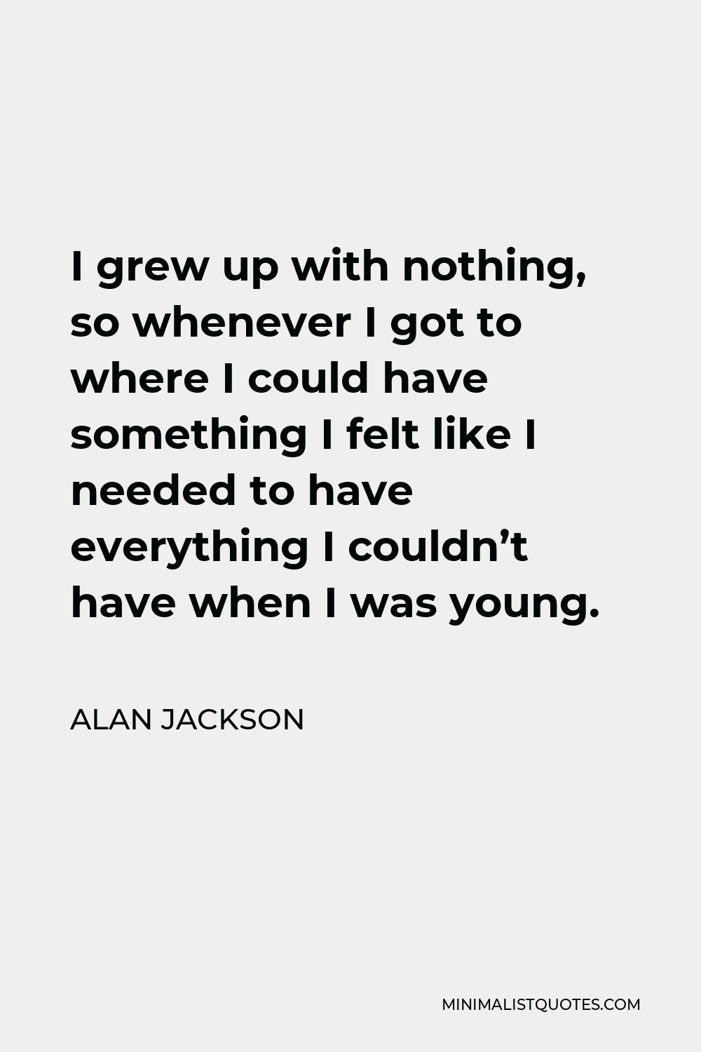 Alan Jackson Quote - I grew up with nothing, so whenever I got to where I could have something I felt like I needed to have everything I couldn’t have when I was young.