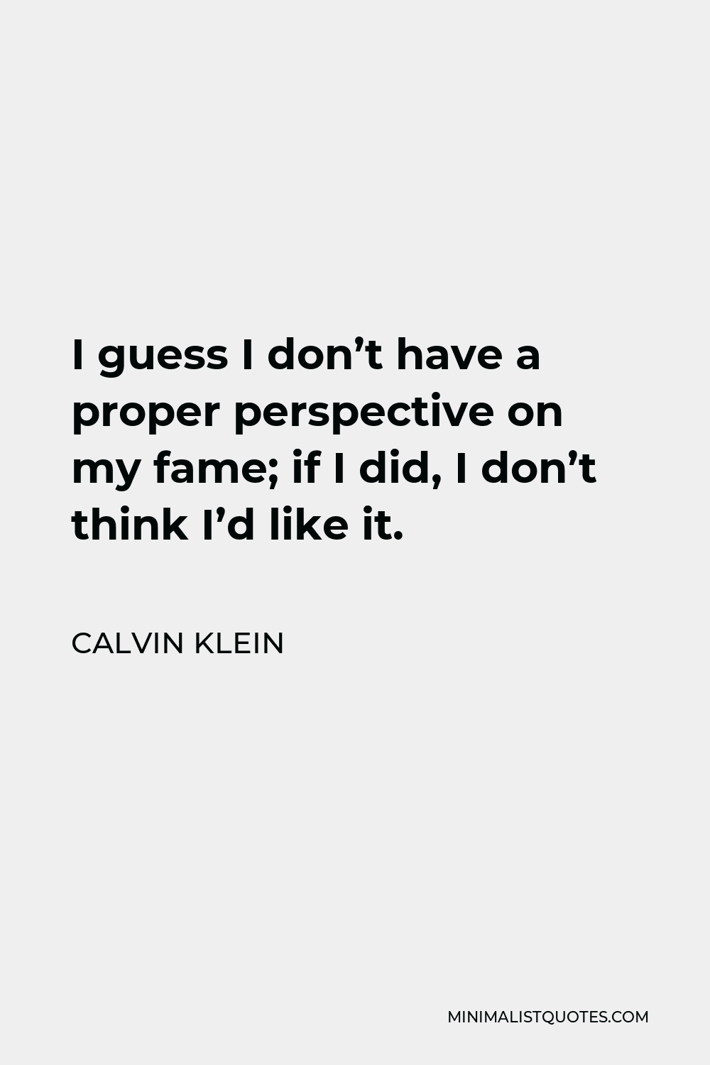 Calvin Klein Quote: I guess I don't have a proper perspective on my fame;  if I did, I don't think I'd like it.