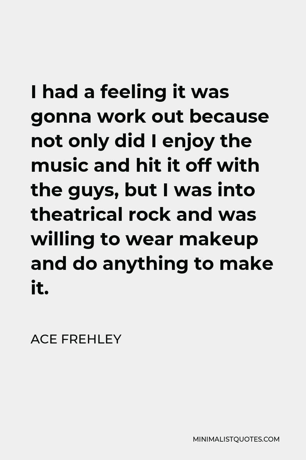 Ace Frehley Quote - I had a feeling it was gonna work out because not only did I enjoy the music and hit it off with the guys, but I was into theatrical rock and was willing to wear makeup and do anything to make it.