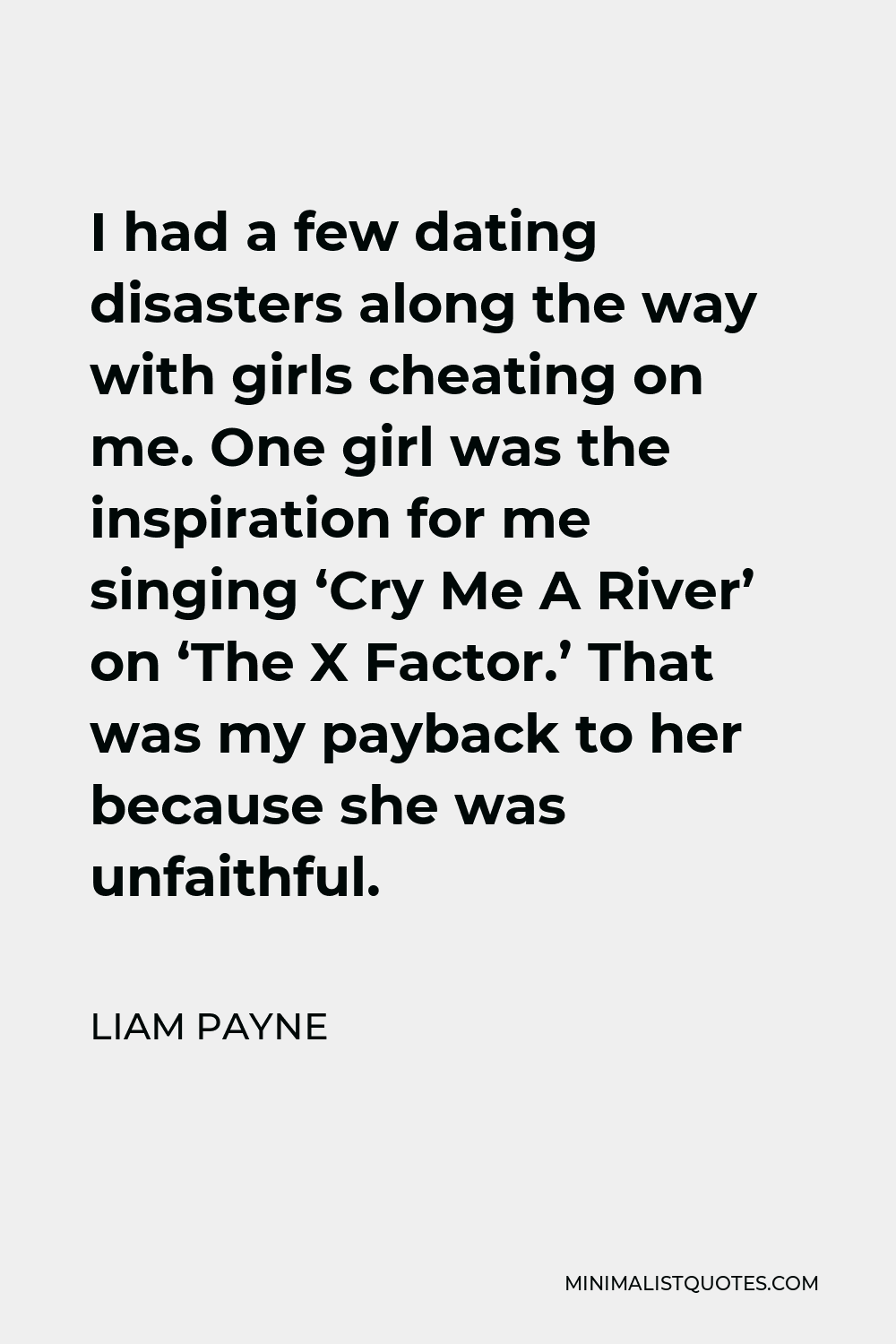 Liam Payne Quote - I had a few dating disasters along the way with girls cheating on me. One girl was the inspiration for me singing ‘Cry Me A River’ on ‘The X Factor.’ That was my payback to her because she was unfaithful.