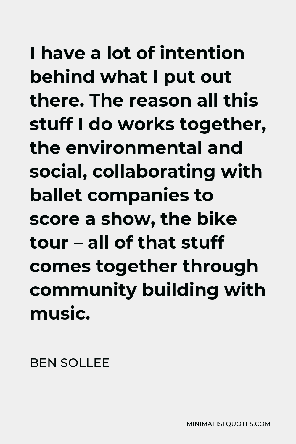 Ben Sollee Quote - I have a lot of intention behind what I put out there. The reason all this stuff I do works together, the environmental and social, collaborating with ballet companies to score a show, the bike tour – all of that stuff comes together through community building with music.