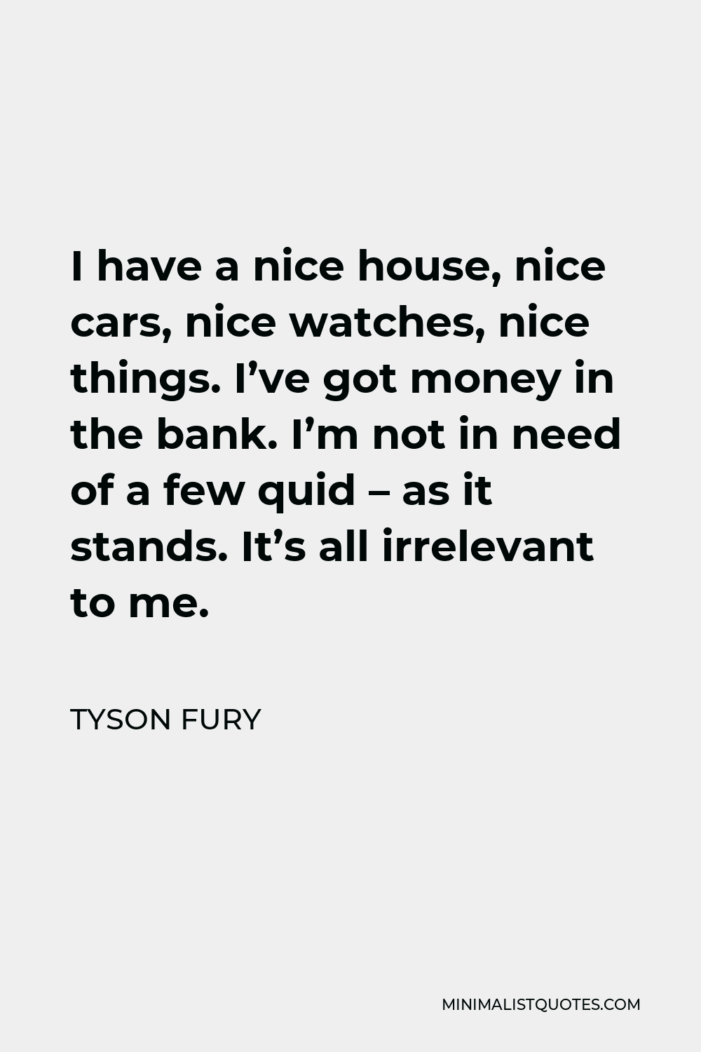 Tyson Fury Quote - I have a nice house, nice cars, nice watches, nice things. I’ve got money in the bank. I’m not in need of a few quid – as it stands. It’s all irrelevant to me.