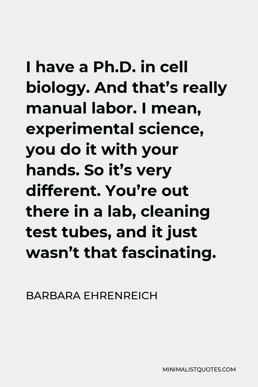 Barbara Ehrenreich Quote - I have a Ph.D. in cell biology. And that’s really manual labor. I mean, experimental science, you do it with your hands. So it’s very different. You’re out there in a lab, cleaning test tubes, and it just wasn’t that fascinating.