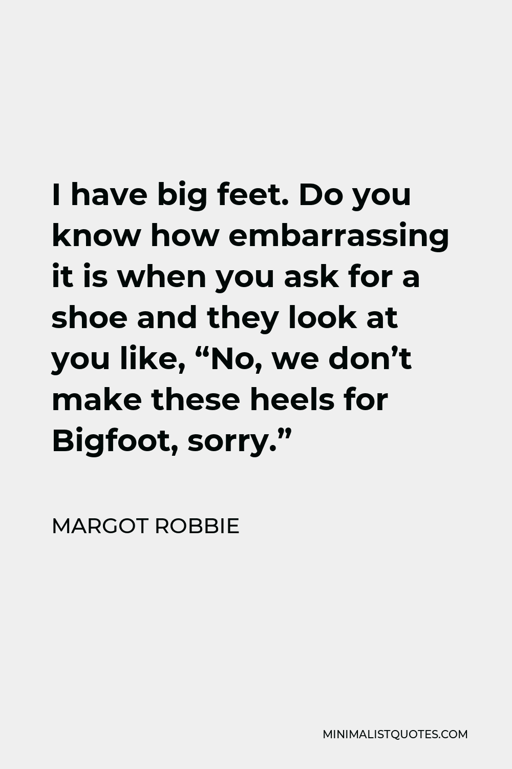 Margot Robbie Quote - I have big feet. Do you know how embarrassing it is when you ask for a shoe and they look at you like, “No, we don’t make these heels for Bigfoot, sorry.”