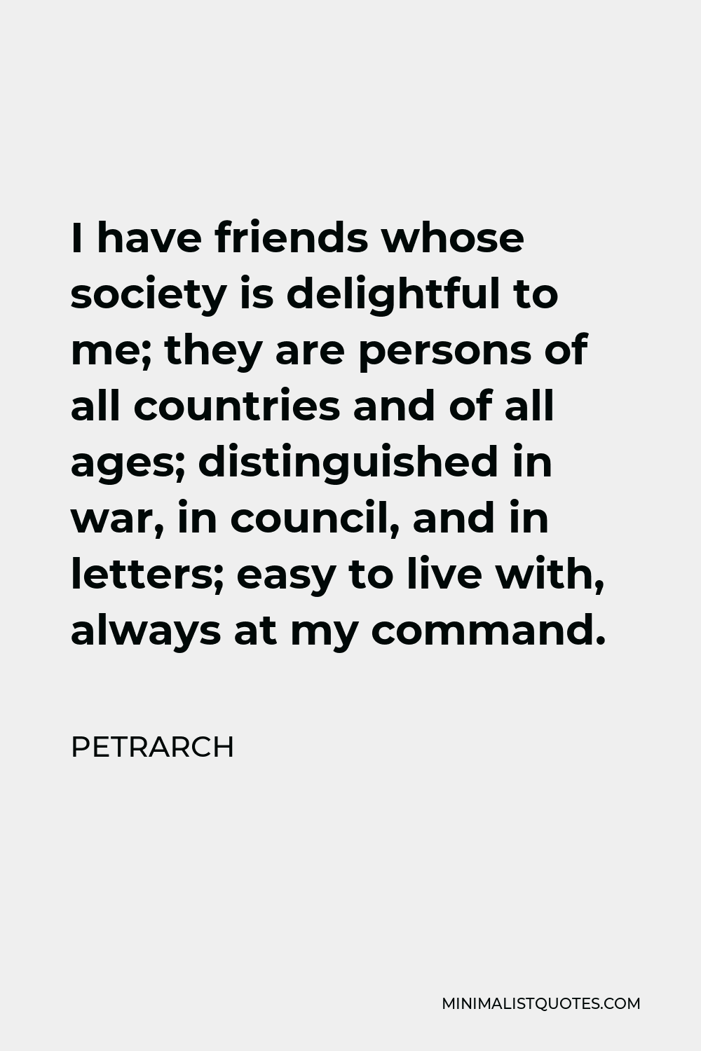 Petrarch Quote - I have friends whose society is delightful to me; they are persons of all countries and of all ages; distinguished in war, in council, and in letters; easy to live with, always at my command.
